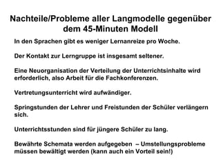 Nachteile/Probleme aller Langmodelle gegenüber dem 45-Minuten Modell In den Sprachen gibt es weniger Lernanreize pro Woche.  Der Kontakt zur Lerngruppe ist insgesamt seltener. Eine Neuorganisation der Verteilung der Unterrichtsinhalte wird  erforderlich, also Arbeit für die Fachkonferenzen. Vertretungsunterricht wird aufwändiger. Springstunden der Lehrer und Freistunden der Schüler verlängern sich. Unterrichtsstunden sind für jüngere Schüler zu lang. Bewährte Schemata werden aufgegeben  – Umstellungsprobleme müssen bewältigt werden (kann auch ein Vorteil sein!) 