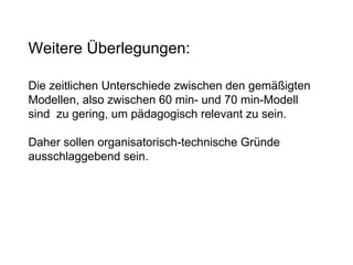 Weitere Überlegungen: Die zeitlichen Unterschiede zwischen den gemäßigten Modellen, also zwischen 60 min- und 70 min-Modell  sind  zu gering, um pädagogisch relevant zu sein. Daher sollen organisatorisch-technische Gründe ausschlaggebend sein.  