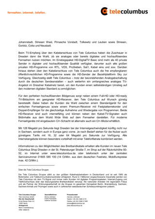 Johannstadt, Striesen West, Pirnasche Vorstadt, Tolkewitz und Leuben sowie Striesen,
Gorbitz, Cotta und Neustadt.

Beim TV-Empfang über den Kabelanschluss von Tele Columbus haben die Zuschauer in
Dresden dann die Wahl, ob sie analoges oder bereits digitales und hochauflösendes
Fernsehen nutzen möchten. Im Einstiegspaket HD-DigitalTV Basic sind mehr als 40 private
Sender in digitaler und hochauflösender Qualität verfügbar, darunter auch alle großen
privaten HD-Programme von RTL, VOX, ProSieben, Sat1, Kabel eins und sixx. Darüber
hinaus stehen über den Kabelanschluss von Tele Columbus auch die frei empfangbaren
öffentlich-rechtlichen HD-Programme sowie die HD-Sender der Bezahlplattform Sky zur
Verfügung. Gleichzeitig stellt Tele Columbus – trotz der bevorstehenden Analogabschaltung
durch die deutschen Sendeanstalten – auch weiterhin ein umfangreiches analoges TV-
Angebot im Dresdner Kabelnetz bereit, um den Kunden einen selbstständigen Umstieg auf
den modernen digitalen Standard zu ermöglichen.

Für den perfekten hochauflösenden Bildgenuss sorgt neben einem Full-HD oder HD-ready
TV-Bildschirm ein geeigneter HD-Receiver, den Tele Columbus auf Wunsch günstig
bereitstellt. Dabei haben die Kunden die Wahl zwischen einem Standardgerät für den
einfachen Fernsehgenuss sowie einem Premium-Receiver mit Festplattenrekorder und
Doppel-Empfänger für die gleichzeitige Aufnahme und Wiedergabe von Programmen. Beide
HD-Receiver sind auch internetfähig und können neben den Kabel-TV-Signalen auch
Bildinhalte aus dem World Wide Web auf dem Fernseher darstellen. Für moderne
Fernsehgeräte mit eingebautem CI+-Schacht ist alternativ auch ein CI+-Modul erhältlich.

Mit 128 Megabit pro Sekunde liegt Dresden bei der Internetgeschwindigkeit künftig nicht nur
in Sachsen, sondern auch in Europa ganz vorne. Je nach Bedarf stehen für die Nutzer auch
günstigere Tarife mit 16, 32 oder 64 Megabit pro Sekunde zur Verfügung. Alle
Internetangebote können besonders vorteilhaft mit einer Telefonflatrate kombiniert werden.

Informationen zu den Möglichkeiten des Breitbandkabels erhalten alle Kunden im neuen Tele
Columbus Shop Dresden in der St. Petersburger Straße 7, im Shop auf der Räcknitzhöhe 50-
52, im Internet unter www.telecolumbus.de oder telefonisch unter der zentralen
Servicenummer 01805 585 100 (14 Ct/Min. aus dem deutschen Festnetz, Mobilfunkpreise
max. 42 Ct/Min.).
_________________________

Über die Tele Columbus Gruppe:

Die Tele Columbus Gruppe zählt zu den größten Kabelnetzbetreibern in Deutschland und ist seit 1985 als
Multimedia- und Telekommunikationsanbieter erfolgreich. Rund 2,1 Millionen angeschlossene Haushalte werden von
Tele Columbus mit dem TV-Signal und immer mehr Kunden mit digitalen Programmpaketen, Internet-Zugang und
Telefonanschluss über das leistungsstarke Breitbandkabel versorgt. Als nationaler Anbieter mit regionalem Fokus
und als Partner der Wohnungswirtschaft ist die Gruppe im gesamten Kerngebiet Berlin, Brandenburg, Sachsen,
Sachsen-Anhalt und Thüringen sowie auch in zahlreichen westdeutschen Schwerpunktregionen präsent.


Tele Columbus Gruppe      Geschäftsführer        Pressekontakt
Tele Columbus GmbH        Ronny Verhelst         Hannes Lindhuber
Sitz der Gesellschaft     Frank Posnanski        Telefon +49 (30) 3388 4170
Ernst-Reuter-Platz 3-5    Dietmar Schickel       Telefax +49 (30) 3388 9 1999
10587 Berlin                                     presse@telecolumbus.de
Amtsgericht                                      www.telecolumbus.de
Berlin Charlottenburg
HRB 129640 B
 