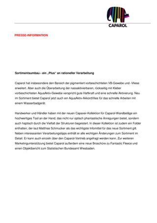 PRESSE-INFORMATION




Sortimentsumbau - ein „Plus“ an rationeller Verarbeitung


Caparol hat insbesondere den Bereich der pigmentiert vorbeschichteten VB-Gewebe und -Vliese
erweitert. Aber auch die Überarbeitung der nassaktivierbaren, rückseitig mit Kleber
vorbeschichteten AquaAktiv-Gewebe verspricht gute Haftkraft und eine schnelle Aktivierung. Neu
im Sortiment bietet Caparol jetzt auch ein AquaAktiv-AkkordVlies für das schnelle Arbeiten mit
einem Wasserbadgerät.


Handwerker und Händler haben mit der neuen Capaver-Kollektion für Caparol-Wandbeläge ein
hochwertiges Tool an der Hand, das nicht nur optisch phantastische Anregungen bietet, sondern
auch haptisch durch die Vielfalt der Strukturen begeistert. In dieser Kollektion ist zudem ein Folder
enthalten, der laut Matthias Schmucker als das wichtigste Infomittel für das neue Sortiment gilt.
Neben interessanten Verarbeitungstipps enthält er alle wichtigen Änderungen zum Sortiment im
Detail. Er kann auch einzeln über den Caparol-Vertrieb angefragt werden kann. Zur weiteren
Marketingunterstützung bietet Caparol außerdem eine neue Broschüre zu Fantastic Fleece und
einen Objektbericht zum Statistischen Bundesamt Wiesbaden.
 