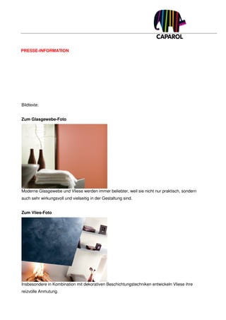 PRESSE-INFORMATION




Bildtexte:


Zum Glasgewebe-Foto




Moderne Glasgewebe und Vliese werden immer beliebter, weil sie nicht nur praktisch, sondern
auch sehr wirkungsvoll und vielseitig in der Gestaltung sind.


Zum Vlies-Foto




Insbesondere in Kombination mit dekorativen Beschichtungstechniken entwickeln Vliese ihre
reizvolle Anmutung.
 