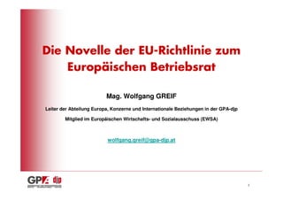 Die Novelle der EU-Richtlinie zum
    Europäischen Betriebsrat

                          Mag. Wolfgang GREIF
Leiter der Abteilung Europa, Konzerne und Internationale Beziehungen in der GPA-djp

        Mitglied im Europäischen Wirtschafts- und Sozialausschuss (EWSA)



                          wolfgang.greif@gpa-djp.at




                                                                                      1
 