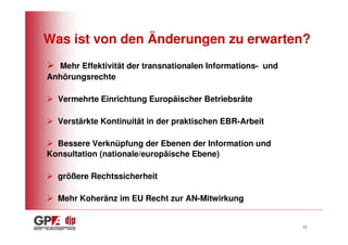 Was ist von den Änderungen zu erwarten?
  Mehr Effektivität der transnationalen Informations- und
Anhörungsrechte

  Vermehrte Einrichtung Europäischer Betriebsräte

  Verstärkte Kontinuität in der praktischen EBR-Arbeit

  Bessere Verknüpfung der Ebenen der Information und
Konsultation (nationale/europäische Ebene)

  größere Rechtssicherheit

  Mehr Koheränz im EU Recht zur AN-Mitwirkung


                                                            12
 