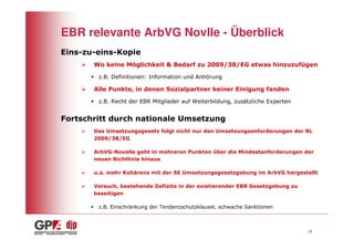 EBR relevante ArbVG Novlle - Überblick
Eins-zu-eins-Kopie
       Wo keine Möglichkeit & Bedarf zu 2009/38/EG etwas hinzuzufügen

        z.B. Definitionen: Information und Anhörung

       Alle Punkte, in denen Sozialpartner keiner Einigung fanden

        z.B. Recht der EBR Mitglieder auf Weiterbildung, zusätzliche Experten


Fortschritt durch nationale Umsetzung
       Das Umsetzungsgesetz folgt nicht nur den Umsetzungsanforderungen der RL
       2009/38/EG

       ArbVG-Novelle geht in mehreren Punkten über die Mindestanforderungen der
       neuen Richtlinie hinaus

       u.a. mehr Kohärenz mit der SE Umsetzungsgesetzgebung im ArbVG hergestellt

       Versuch, bestehende Defizite in der existierender EBR Gesetzgebung zu
       beseitigen

        z.B. Einschränkung der Tendenzschutzklausel, schwache Sanktionen



                                                                                15
 