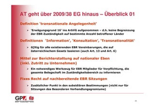 AT geht über 2009/38 EG hinaus – Überblick 01
Definition ‘transnationale Angelegenheit’
     ‘Erwägungsgrund 16’ ins ArbVG aufgenommen – d.h. keine Begrenzung
     der EBR-Zuständigkeit auf bestimmte Anzahl betroffener Länder

Definitionen ‘Information’, ‘Konsultation’, ‘Transnationalität’
     G[ltig für alle existierenden EBR Vereinbarungen, die auf
     österreichischem Gesetz basieren (auch Art. 13 und Art. 6)

Mittel zur Berichterstattung auf nationaler Eben
(inkl. Zutritt zu Unternehmen)
     Ein notwendiges Werkzeug für EBR Mitglieder für Verpflichtung, die
     gesamte Belegschaft im Zuständigkeitsbereich zu informieren

Fixes Recht auf nachbereitende EBR Sitzungen
     Zusätzlicher Punkt in den subsidiären Bestimmungen (nicht nur für
     Sitzungen des Besonderen Verhandlungsgremiums)



                                                                          16
 