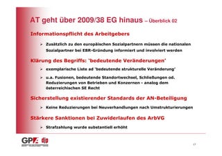 AT geht über 2009/38 EG hinaus – Überblick 02
Informationspflicht des Arbeitgebers

     Zusätzlich zu den europäischen Sozialpartnern müssen die nationalen
     Sozialpartner bei EBR-Gründung informiert und involviert werden

Klärung des Begriffs: ‘bedeutende Veränderungen’
     exemplarische Liste ad ‘bedeutende strukturelle Veränderung’

     u.a. Fusionen, bedeutende Standortwechsel, Schließungen od.
     Reduzierungen von Betrieben und Konzernen - analog dem
     österreichischen SE Recht

Sicherstellung existierender Standards der AN-Beteiligung
     Keine Reduzierungen bei Neuverhandlungen nach Umstrukturierungen

Stärkere Sanktionen bei Zuwiderlaufen des ArbVG
     Strafzahlung wurde substantiell erhöht



                                                                           17
 