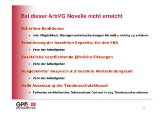 Bei dieser ArbVG Novelle nicht erreicht

Schärfere Sanktionen
     inkl. Möglichkeit, Managemententscheidungen für null u nichtig zu erklären

Erweiterung der bezahlten Expertise für den EBR
     Veto der Arbeitgeber

Zusätzliche verpflichtende jährliche Sitzungen
     Veto der Arbeitgeber

Ausgedehnter Anspruch auf bezahlte Weiterbildungszeit
     Veto der Arbeitgeber

Volle Aussetzung der Tendenzschutzklausel
     Teilweise verbleibendes Informations Opt-out in sog.Tendenzunternehmen




                                                                           18
 