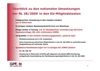 Überblick zu den nationalen Umsetzungen
der RL 38/2009 in den EU-Mitgliedstaaten

•   fristgerechter Umsetzung in den meisten Ländern
    u.a. in Österreich

•   In einigen Ländern Gesetzesentwürfe kurz vor Beschluss

•   Einige Länder in Verzug: z.B. IT (Sozialpartner-vereinbarung) dzt keine
    Gesetzesvorlage; GR, LUX, Lichtenstein (EWR)

•   ad Qualität: in den meisten Umsetzungsgesetzen „paste & copy“
     –   Mindestumsetzung wie in RL vorgesehen

     –   keine Ausnutzung zahlreicher Möglichkeiten in der RL 38/2009 zu weiterführender
         Ausgestaltung auf nationaler Ebene

•   Qualitative Nachbesserungen nur in wenigen EU-/EWR-Ländern
     –   AT, BE, SW, DE

     –   Umsetzung in Österreich (ArbVG) gilt allgemein als bestes EBR-Umsetzung:
         weitgehende Ausschöpfung der Nachbesserungsmöglichkeiten in der RL 38/2009




                                                                                           19
 