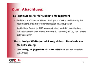 Zum Abschluss:
Es liegt nun an AN-Vertung und Management
- die bestehe Vereinbarung an Hand ‘guter Praxis’ und entlang der
  neuen Standards in der überarbeiteten RL anzupassen

- die tägliche Praxis im EBR voranzutreiben und den erweiterten
  Werkzeugkasten den die neue EBR-Rechtsetzung ab 06/2011 bietet
  aktiv zu nutzen


Nur ständige Weiterentwicklung sichert Standards der
  AN-Mitwirkung
- Viel Erfolg, Engagement und Enthusiasmus bei der weiteren
  EBR-Arbeit



                                                                  22
 