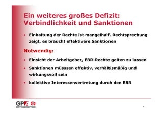 Ein weiteres großes Defizit:
Verbindlichkeit und Sanktionen
• Einhaltung der Rechte ist mangelhalf. Rechtsprechung
  zeigt, es braucht effektivere Sanktionen

Notwendig:
• Einsicht der Arbeitgeber, EBR-Rechte gelten zu lassen

• Sanktionen müsssen effektiv, verhältismäßig und
  wirkungsvoll sein

• kollektive Interessenvertretung durch den EBR




                                                     4
 
