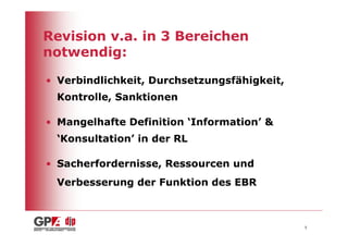 Revision v.a. in 3 Bereichen
notwendig:

• Verbindlichkeit, Durchsetzungsfähigkeit,
 Kontrolle, Sanktionen

• Mangelhafte Definition ‘Information’ &
 ‘Konsultation’ in der RL

• Sacherfordernisse, Ressourcen und
 Verbesserung der Funktion des EBR



                                             5
 