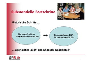 Substantielle Fortschritte

Historische Schritte …



    Die ursprüngliche           Die neugefasste EBR-
   EBR-Richtlinie 94/45 EG      Richtlinie 2009/38 EG




… aber sicher „nicht das Ende der Geschichte“


                                                        6
 