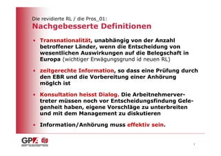 Die revidierte RL / die Pros_01:
Nachgebesserte Definitionen
• Transnationalität, unabhängig von der Anzahl
  betroffener Länder, wenn die Entscheidung von
  wesentlichen Auswirkungen auf die Belegschaft in
  Europa (wichtiger Erwägungsgrund id neuen RL)

• zeitgerechte Information, so dass eine Prüfung durch
  den EBR und die Vorbereitung einer Anhörung
  möglch ist

• Konsultation heisst Dialog. Die Arbeitnehmerver-
  treter müssen noch vor Entscheidungsfindung Gele-
  genheit haben, eigene Vorschläge zu unterbreiten
  und mit dem Management zu diskutieren

• Information/Anhörung muss effektiv sein.


                                                      7
 