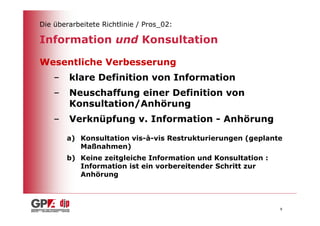 Die überarbeitete Richtlinie / Pros_02:

Information und Konsultation

Wesentliche Verbesserung
    –   klare Definition von Information
    –   Neuschaffung einer Definition von
        Konsultation/Anhörung
    –   Verknüpfung v. Information - Anhörung

        a) Konsultation vis-à-vis Restrukturierungen (geplante
           Maßnahmen)
        b) Keine zeitgleiche Information und Konsultation :
           Information ist ein vorbereitender Schritt zur
           Anhörung



                                                              8
 