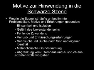 Motive zur Hinwendung in die Schwarze Szene Weg in die Szene ist häufig an bestimmte Problematiken, Motive und Erfahrungen gebunden: - Einsamkeit und Isolation - Gefühl des Unverstandenseins - Fehlende Zuwendung - Verlust- und Enttäuschungserfahrungen - Sehnsucht und Suche nach Sinn und eigener      Identität - Melancholische Grundstimmung - Abgrenzung vom Elternhaus und Ausbruch aus  sozialen Rollenvorgaben 
