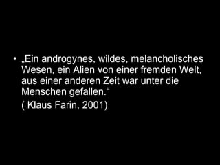 „ Ein androgynes, wildes, melancholisches Wesen, ein Alien von einer fremden Welt, aus einer anderen Zeit war unter die Menschen gefallen.“ ( Klaus Farin, 2001) 