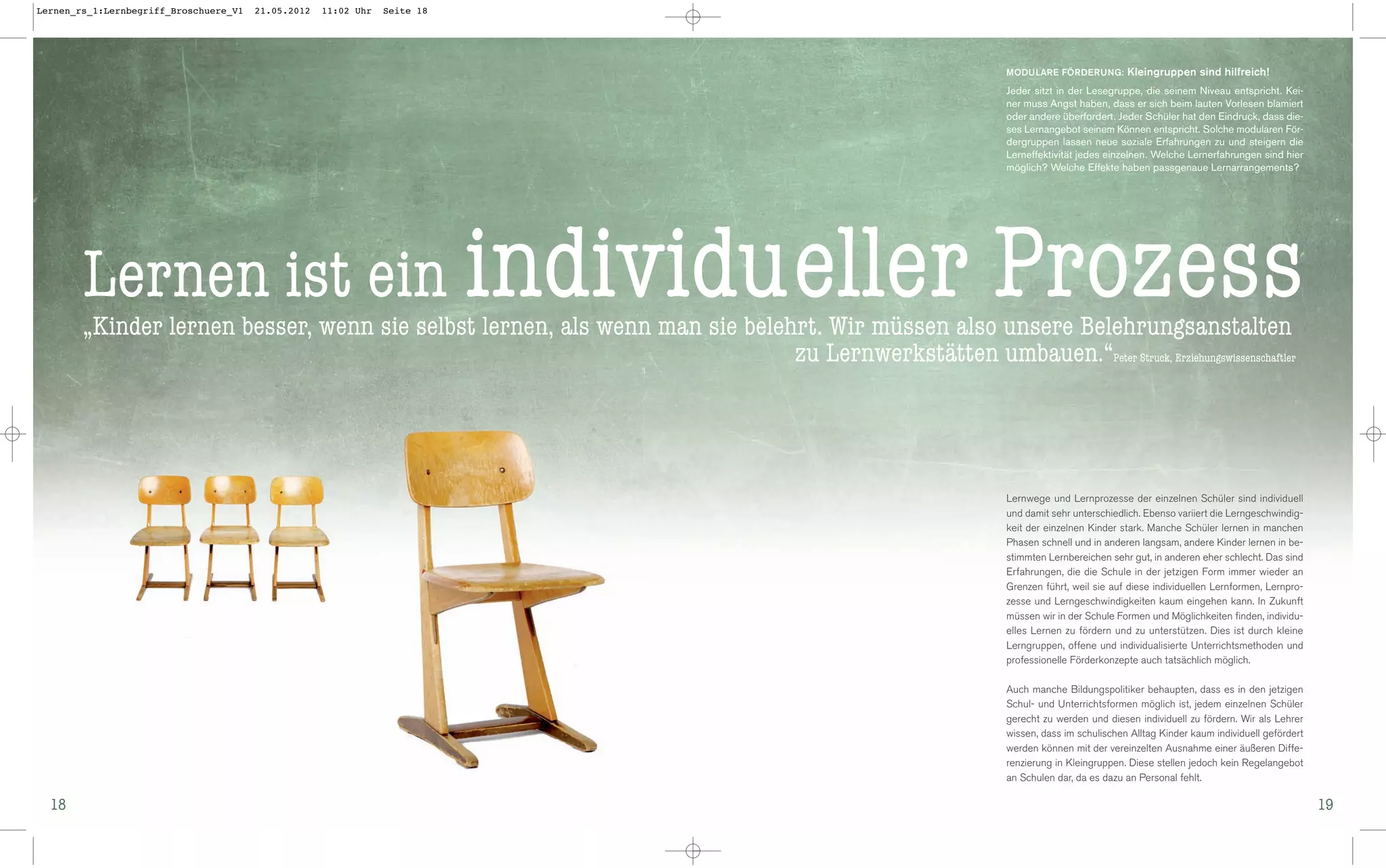 Lernen_rs_1:Lernbegriff_Broschuere_V1   21.05.2012   11:02 Uhr   Seite 18




                                                                                                               MODULARE FÖRDERUNG: Kleingruppen sind hilfreich!

                                                                                                               Jeder sitzt in der Lesegruppe, die seinem Niveau entspricht. Kei-
                                                                                                               ner muss Angst haben, dass er sich beim lauten Vorlesen blamiert
                                                                                                               oder andere überfordert. Jeder Schüler hat den Eindruck, dass die-
                                                                                                               ses Lernangebot seinem Können entspricht. Solche modularen För-
                                                                                                               dergruppen lassen neue soziale Erfahrungen zu und steigern die
                                                                                                               Lerneffektivität jedes einzelnen. Welche Lernerfahrungen sind hier
                                                                                                               möglich? Welche Effekte haben passgenaue Lernarrangements?




        Lernen ist ein individueller                                                                          Prozess
        „Kinder lernen besser, wenn sie selbst lernen, als wenn man sie belehrt. Wir müssen also unsere Belehrungsanstalten
                                                                             zu Lernwerkstätten umbauen.“Peter Struck, Erziehungswissenschaftler




                                                                                                               Lernwege und Lernprozesse der einzelnen Schüler sind individuell
                                                                                                               und damit sehr unterschiedlich. Ebenso variiert die Lerngeschwindig-
                                                                                                               keit der einzelnen Kinder stark. Manche Schüler lernen in manchen
                                                                                                               Phasen schnell und in anderen langsam, andere Kinder lernen in be-
                                                                                                               stimmten Lernbereichen sehr gut, in anderen eher schlecht. Das sind
                                                                                                               Erfahrungen, die die Schule in der jetzigen Form immer wieder an
                                                                                                               Grenzen führt, weil sie auf diese individuellen Lernformen, Lernpro-
                                                                                                               zesse und Lerngeschwindigkeiten kaum eingehen kann. In Zukunft
                                                                                                               müssen wir in der Schule Formen und Möglichkeiten finden, individu-
                                                                                                               elles Lernen zu fördern und zu unterstützen. Dies ist durch kleine
                                                                                                               Lerngruppen, offene und individualisierte Unterrichtsmethoden und
                                                                                                               professionelle Förderkonzepte auch tatsächlich möglich.

                                                                                                               Auch manche Bildungspolitiker behaupten, dass es in den jetzigen
                                                                                                               Schul- und Unterrichtsformen möglich ist, jedem einzelnen Schüler
                                                                                                               gerecht zu werden und diesen individuell zu fördern. Wir als Lehrer
                                                                                                               wissen, dass im schulischen Alltag Kinder kaum individuell gefördert
                                                                                                               werden können mit der vereinzelten Ausnahme einer äußeren Diffe-
                                                                                                               renzierung in Kleingruppen. Diese stellen jedoch kein Regelangebot
                                                                                                               an Schulen dar, da es dazu an Personal fehlt.

  18                                                                                                                                                                                  19
 