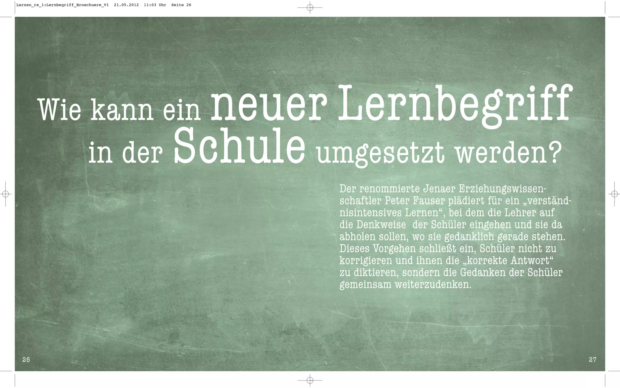 Lernen_rs_1:Lernbegriff_Broschuere_V1   21.05.2012   11:03 Uhr   Seite 26




        Wie kann ein                                               neuer Lernbegriff
            in der                                               Schule umgesetzt werden?
                                                                            Der renommierte Jenaer Erziehungswissen-
                                                                            schaftler Peter Fauser plädiert für ein „verständ-
                                                                            nisintensives Lernen“, bei dem die Lehrer auf
                                                                            die Denkweise der Schüler eingehen und sie da
                                                                            abholen sollen, wo sie gedanklich gerade stehen.
                                                                            Dieses Vorgehen schließt ein, Schüler nicht zu
                                                                            korrigieren und ihnen die „korrekte Antwort“
                                                                            zu diktieren, sondern die Gedanken der Schüler
                                                                            gemeinsam weiterzudenken.




  26                                                                                                                             27
 