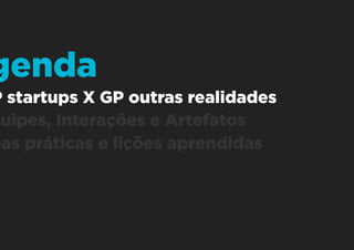 1. GP startups X GP outras realidades
2. Equipes, Interações e Artefatos
3. Boas práticas e lições aprendidas
Agenda
 
