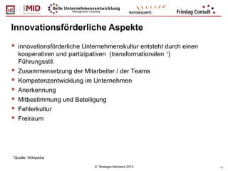 © Strategie-Netzwerk 2015 11
Innovationsförderliche Aspekte
1
Quelle: Wikipedia
 innovationsförderliche Unternehmenskultur entsteht durch einen
kooperativen und partizipativen (transformationalen 1
)
Führungsstil.
 Zusammensetzung der Mitarbeiter / der Teams
 Kompetenzentwicklung im Unternehmen
 Anerkennung
 Mitbestimmung und Beteiligung
 Fehlerkultur
 Freiraum
 