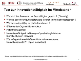 © Strategie-Netzwerk 2015 12
Test zur Innovationsfähigkeit im Mittelstand 1
 Wie wird das Potenzial der Beschäftigten genutzt ? (Diversity)
 Welche Beschleunigungspotenziale stecken in Innovationsprojekten ?
 Wie Innovationsfähig ist ein Unternehmen ?
 Effizienz der Organisationsstruktur
 Patentmanagement
 Innovationsfähigkeit in Bezug auf produktbegleiutende
Dienstleistungen (Service)
 Wie erfolgreich erschließt ein Unternehmen externe
Innovationsquellen? (Open Innovation)
1
Quelle: http://www.innovation.iao.fraunhofer.de/de/leistungsspektrum/innovationsfaehigkeitsteigern.html
 