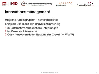 © Strategie-Netzwerk 2015 13
Innovationsmanagement
Mögliche Arbeitsgruppen-Themenbereiche:
Beispiele und Ideen zur Innovationsförderung
1.in Unternehmensbereichen / -abteilungen
2.im Gesamt-Unternehmen
3.Open Innovation durch Nutzung der Crowd (im WWW)
 