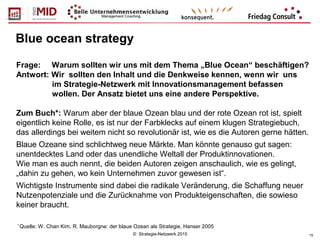 © Strategie-Netzwerk 2015 15
Blue ocean strategy
Frage: Warum sollten wir uns mit dem Thema „Blue Ocean“ beschäftigen?
Antwort: Wir sollten den Inhalt und die Denkweise kennen, wenn wir uns
im Strategie-Netzwerk mit Innovationsmanagement befassen
wollen. Der Ansatz bietet uns eine andere Perspektive.
Zum Buch*: Warum aber der blaue Ozean blau und der rote Ozean rot ist, spielt
eigentlich keine Rolle, es ist nur der Farbklecks auf einem klugen Strategiebuch,
das allerdings bei weitem nicht so revolutionär ist, wie es die Autoren gerne hätten.
Blaue Ozeane sind schlichtweg neue Märkte. Man könnte genauso gut sagen:
unentdecktes Land oder das unendliche Weltall der Produktinnovationen.
Wie man es auch nennt, die beiden Autoren zeigen anschaulich, wie es gelingt,
„dahin zu gehen, wo kein Unternehmen zuvor gewesen ist“.
Wichtigste Instrumente sind dabei die radikale Veränderung, die Schaffung neuer
Nutzenpotenziale und die Zurücknahme von Produkteigenschaften, die sowieso
keiner braucht.
*
Quelle: W. Chan Kim, R. Mauborgne: der blaue Ozean als Strategie, Hanser 2005
 