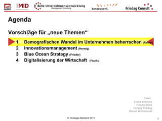 © Strategie-Netzwerk 2015 2
Agenda
1 Demografischen Wandel im Unternehmen beherrschen (Rainer)
2 Innovationsmanagement (Herwig)
3 Blue Ocean Strategy (Frieder)
4 Digitalisierung der Wirtschaft (Frank)
Vorschläge für „neue Themen“
Team:
Frank Ahlrichs
Frieder Belle
Herwig Friedag
Rainer Weichbrodt
 