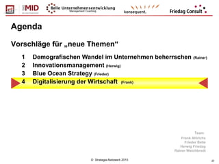 © Strategie-Netzwerk 2015 23
Agenda
1 Demografischen Wandel im Unternehmen beherrschen (Rainer)
2 Innovationsmanagement (Herwig)
3 Blue Ocean Strategy (Frieder)
4 Digitalisierung der Wirtschaft (Frank)
Vorschläge für „neue Themen“
Team:
Frank Ahlrichs
Frieder Belle
Herwig Friedag
Rainer Weichbrodt
 