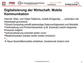 © Strategie-Netzwerk 2015 28
Digitalisierung der Wirtschaft: Mobile
Kommunikation
Internet, Web- und Video-Telefonie, mobile Endgeräte, … verändern die
Arbeitswelt gravierend.
Cloud-Computing schafft jederzeitige Datenverfügbarkeit und Mobilität
Verknüpfung von Firmennetzwerken (z.B. Extranet) macht integrierte
Prozesse möglich
Individualisierung schreitet weiter voran
Reaktionszeiten werden weiter sinken (müssen)
…
 Neue Geschäftsmodelle entstehen, bestehende ändern sich
 