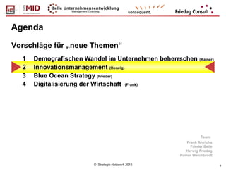 © Strategie-Netzwerk 2015 8
Agenda
1 Demografischen Wandel im Unternehmen beherrschen (Rainer)
2 Innovationsmanagement (Herwig)
3 Blue Ocean Strategy (Frieder)
4 Digitalisierung der Wirtschaft (Frank)
Vorschläge für „neue Themen“
Team:
Frank Ahlrichs
Frieder Belle
Herwig Friedag
Rainer Weichbrodt
 