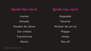 Roubo bem feito Roubo mal feito
Honrar
Estudar
Roubar de vários
Dar crédito
Transformar
Remix
Degradar
Decorar
Roubar de um só
Plagiar
Imitar
Rip off
Austin Kleon - Steal Like An Artist
 