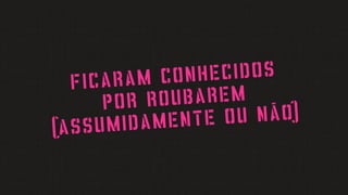 ficaram conhecidos
por roubarem
(assumidamente ou não)
 