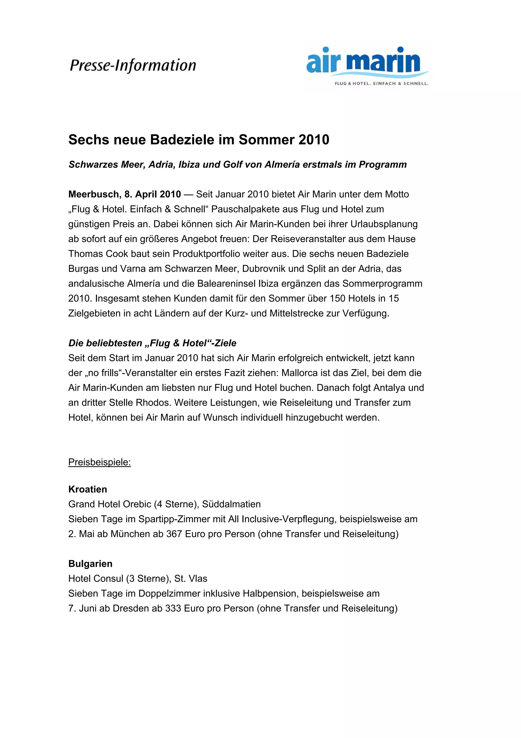 Sechs neue Badeziele im Sommer 2010
Schwarzes Meer, Adria, Ibiza und Golf von Almería erstmals im Programm
Meerbusch, 8. April 2010 — Seit Januar 2010 bietet Air Marin unter dem Motto
„Flug & Hotel. Einfach & Schnell“ Pauschalpakete aus Flug und Hotel zum
günstigen Preis an. Dabei können sich Air Marin-Kunden bei ihrer Urlaubsplanung
ab sofort auf ein größeres Angebot freuen: Der Reiseveranstalter aus dem Hause
Thomas Cook baut sein Produktportfolio weiter aus. Die sechs neuen Badeziele
Burgas und Varna am Schwarzen Meer, Dubrovnik und Split an der Adria, das
andalusische Almería und die Baleareninsel Ibiza ergänzen das Sommerprogramm
2010. Insgesamt stehen Kunden damit für den Sommer über 150 Hotels in 15
Zielgebieten in acht Ländern auf der Kurz- und Mittelstrecke zur Verfügung.
Die beliebtesten „Flug & Hotel“-Ziele
Seit dem Start im Januar 2010 hat sich Air Marin erfolgreich entwickelt, jetzt kann
der „no frills“-Veranstalter ein erstes Fazit ziehen: Mallorca ist das Ziel, bei dem die
Air Marin-Kunden am liebsten nur Flug und Hotel buchen. Danach folgt Antalya und
an dritter Stelle Rhodos. Weitere Leistungen, wie Reiseleitung und Transfer zum
Hotel, können bei Air Marin auf Wunsch individuell hinzugebucht werden.
Preisbeispiele:
Kroatien
Grand Hotel Orebic (4 Sterne), Süddalmatien
Sieben Tage im Spartipp-Zimmer mit All Inclusive-Verpflegung, beispielsweise am
2. Mai ab München ab 367 Euro pro Person (ohne Transfer und Reiseleitung)
Bulgarien
Hotel Consul (3 Sterne), St. Vlas
Sieben Tage im Doppelzimmer inklusive Halbpension, beispielsweise am
7. Juni ab Dresden ab 333 Euro pro Person (ohne Transfer und Reiseleitung)