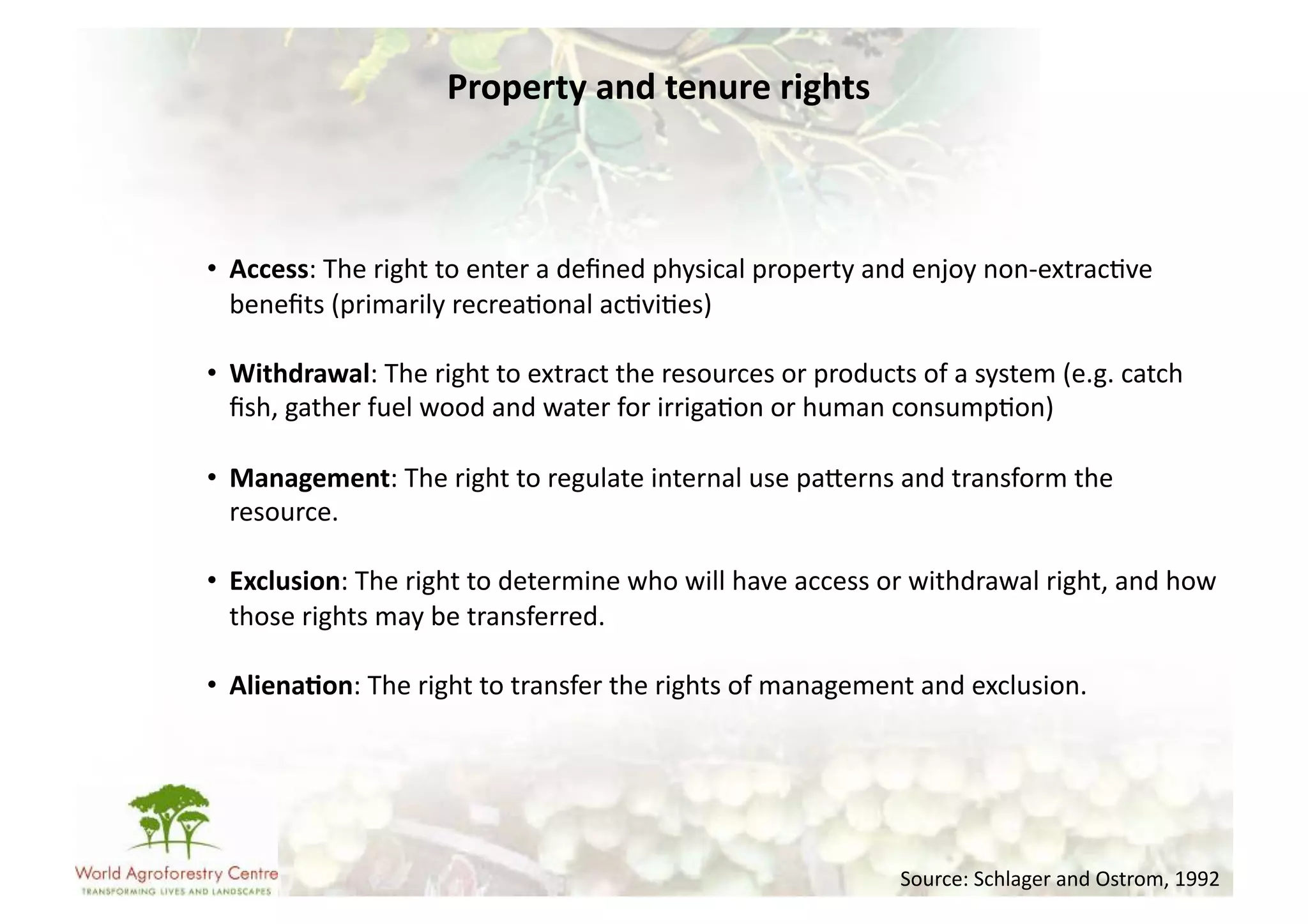 Property	
  and	
  tenure	
  rights	
  



•  Access:	
  The	
  right	
  to	
  enter	
  a	
  deﬁned	
  physical	
  property	
  and	
  enjoy	
  non-­‐extrac-ve	
  
   beneﬁts	
  (primarily	
  recrea-onal	
  ac-vi-es)	
  

•  Withdrawal:	
  The	
  right	
  to	
  extract	
  the	
  resources	
  or	
  products	
  of	
  a	
  system	
  (e.g.	
  catch	
  
   ﬁsh,	
  gather	
  fuel	
  wood	
  and	
  water	
  for	
  irriga-on	
  or	
  human	
  consump-on)	
  

•  Management:	
  The	
  right	
  to	
  regulate	
  internal	
  use	
  paUerns	
  and	
  transform	
  the	
  
   resource.	
  

•  Exclusion:	
  The	
  right	
  to	
  determine	
  who	
  will	
  have	
  access	
  or	
  withdrawal	
  right,	
  and	
  how	
  
   those	
  rights	
  may	
  be	
  transferred.	
  

•  Aliena/on:	
  The	
  right	
  to	
  transfer	
  the	
  rights	
  of	
  management	
  and	
  exclusion.	
  




                                                                                          Source:	
  Schlager	
  and	
  Ostrom,	
  1992	
  
 