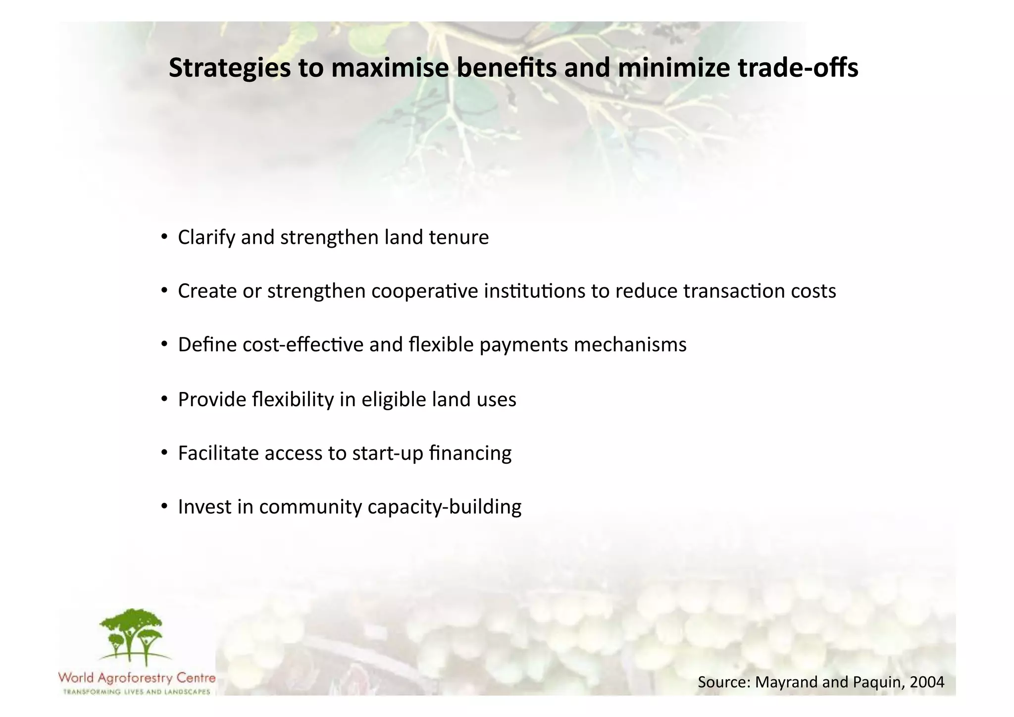 Strategies	
  to	
  maximise	
  beneﬁts	
  and	
  minimize	
  trade-­‐oﬀs	
  




•  Clarify	
  and	
  strengthen	
  land	
  tenure	
  

•  Create	
  or	
  strengthen	
  coopera-ve	
  ins-tu-ons	
  to	
  reduce	
  transac-on	
  costs	
  

•  Deﬁne	
  cost-­‐eﬀec-ve	
  and	
  ﬂexible	
  payments	
  mechanisms	
  

•  Provide	
  ﬂexibility	
  in	
  eligible	
  land	
  uses	
  

•  Facilitate	
  access	
  to	
  start-­‐up	
  ﬁnancing	
  

•  Invest	
  in	
  community	
  capacity-­‐building	
  




                                                                              Source:	
  Mayrand	
  and	
  Paquin,	
  2004	
  
 