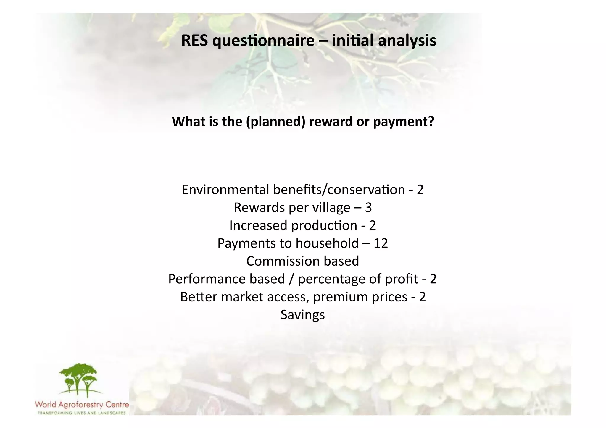 RES	
  ques/onnaire	
  –	
  ini/al	
  analysis	
  



What	
  is	
  the	
  (planned)	
  reward	
  or	
  payment?	
  	
  



  Environmental	
  beneﬁts/conserva-on	
  -­‐	
  2	
  
             Rewards	
  per	
  village	
  –	
  3	
  
            Increased	
  produc-on	
  -­‐	
  2	
  
        Payments	
  to	
  household	
  –	
  12	
  
               Commission	
  based	
  	
  
Performance	
  based	
  /	
  percentage	
  of	
  proﬁt	
  -­‐	
  2	
  
  BeUer	
  market	
  access,	
  premium	
  prices	
  -­‐	
  2	
  
                       Savings	
  
 