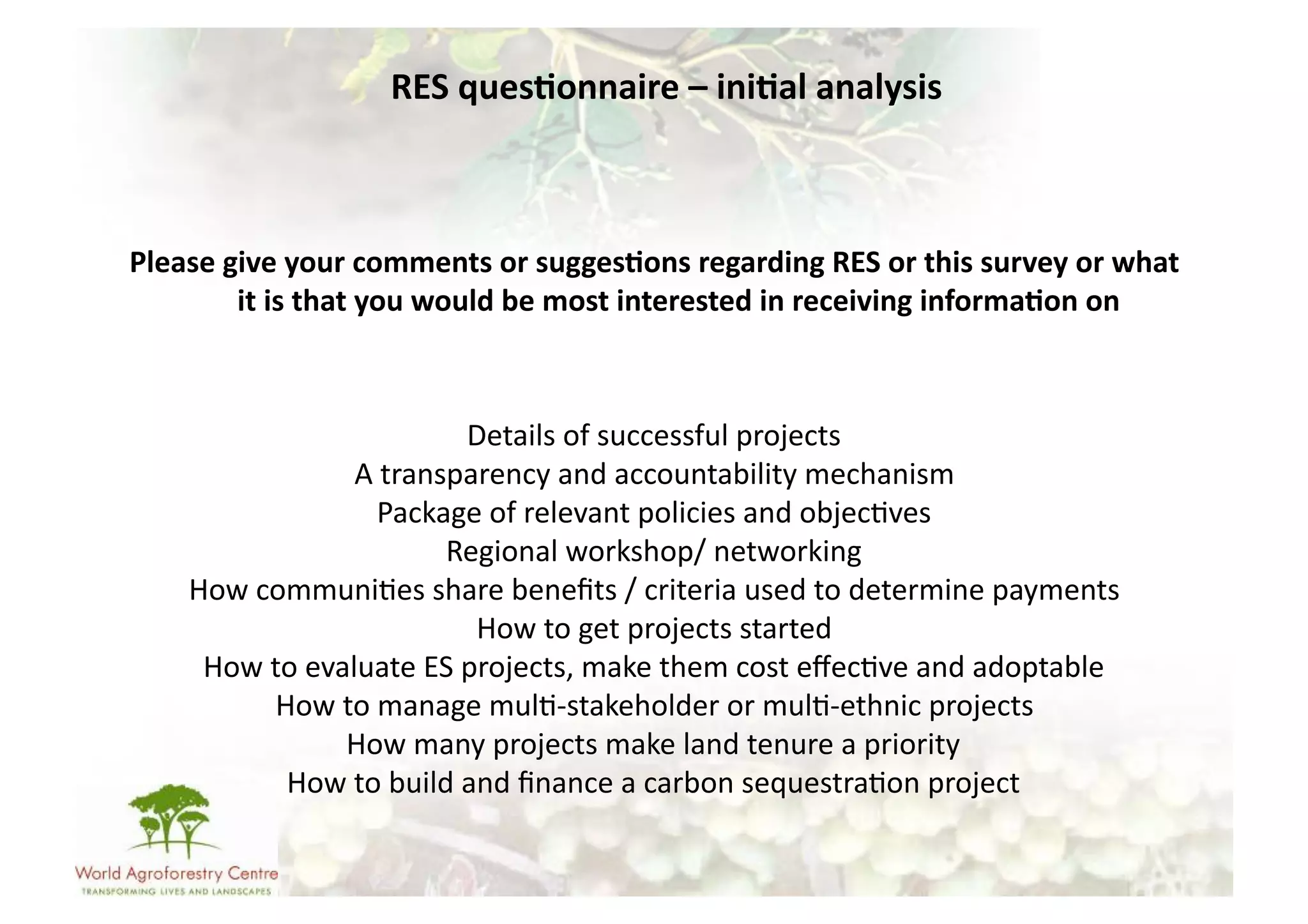 RES	
  ques/onnaire	
  –	
  ini/al	
  analysis	
  



Please	
  give	
  your	
  comments	
  or	
  sugges/ons	
  regarding	
  RES	
  or	
  this	
  survey	
  or	
  what	
  
           it	
  is	
  that	
  you	
  would	
  be	
  most	
  interested	
  in	
  receiving	
  informa/on	
  on	
  	
  



                                      Details	
  of	
  successful	
  projects	
  
                        A	
  transparency	
  and	
  accountability	
  mechanism	
  
                            Package	
  of	
  relevant	
  policies	
  and	
  objec-ves	
  
                                  Regional	
  workshop/	
  networking	
  
      How	
  communi-es	
  share	
  beneﬁts	
  /	
  criteria	
  used	
  to	
  determine	
  payments	
  
                                       How	
  to	
  get	
  projects	
  started	
  
       How	
  to	
  evaluate	
  ES	
  projects,	
  make	
  them	
  cost	
  eﬀec-ve	
  and	
  adoptable	
  
               How	
  to	
  manage	
  mul--­‐stakeholder	
  or	
  mul--­‐ethnic	
  projects	
  
                       How	
  many	
  projects	
  make	
  land	
  tenure	
  a	
  priority	
  
                How	
  to	
  build	
  and	
  ﬁnance	
  a	
  carbon	
  sequestra-on	
  project	
  
 