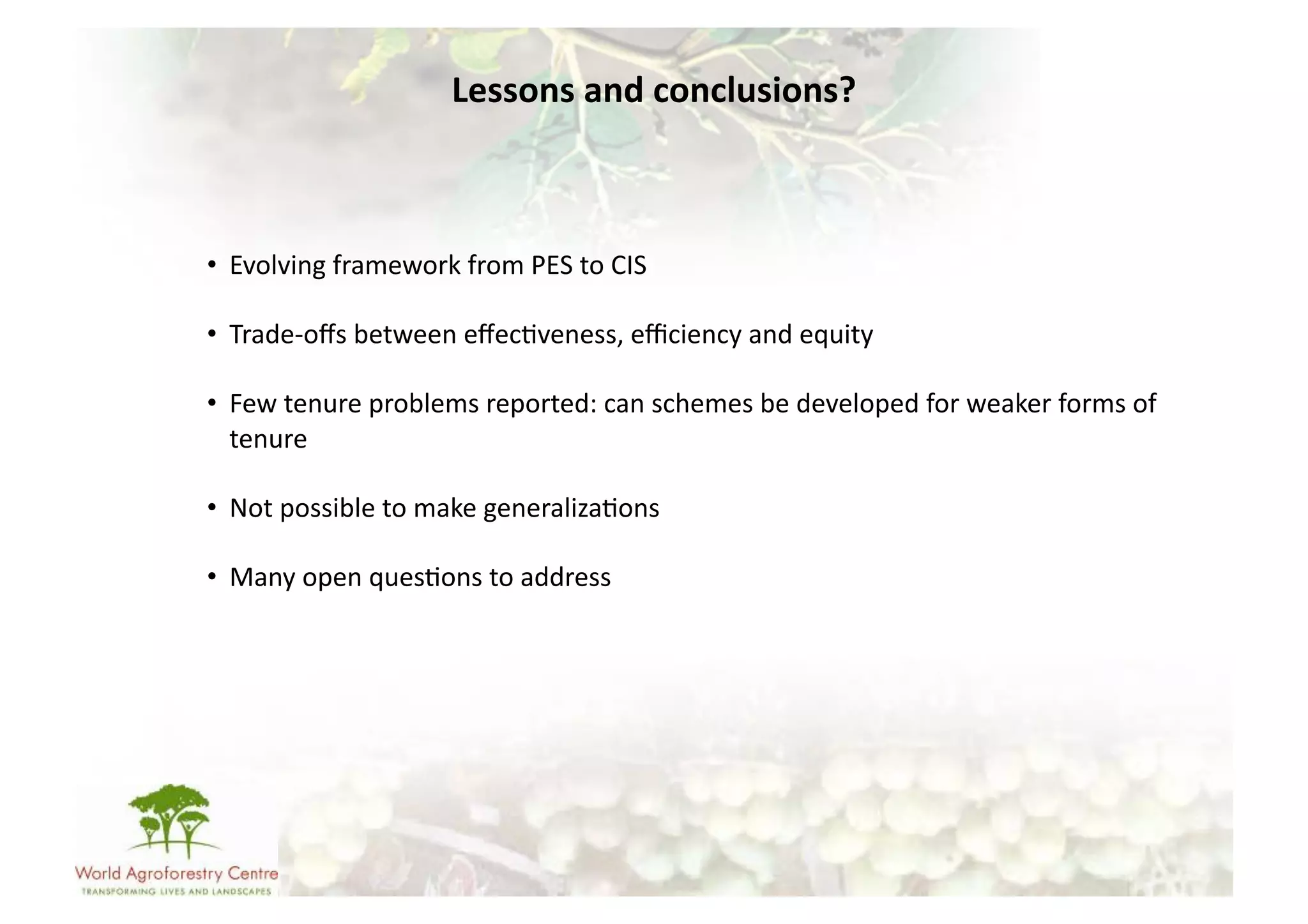 Lessons	
  and	
  conclusions?	
  



•  Evolving	
  framework	
  from	
  PES	
  to	
  CIS	
  

•  Trade-­‐oﬀs	
  between	
  eﬀec-veness,	
  eﬃciency	
  and	
  equity	
  

•  Few	
  tenure	
  problems	
  reported:	
  can	
  schemes	
  be	
  developed	
  for	
  weaker	
  forms	
  of	
  
   tenure	
  

•  Not	
  possible	
  to	
  make	
  generaliza-ons	
  

•  Many	
  open	
  ques-ons	
  to	
  address	
  
 