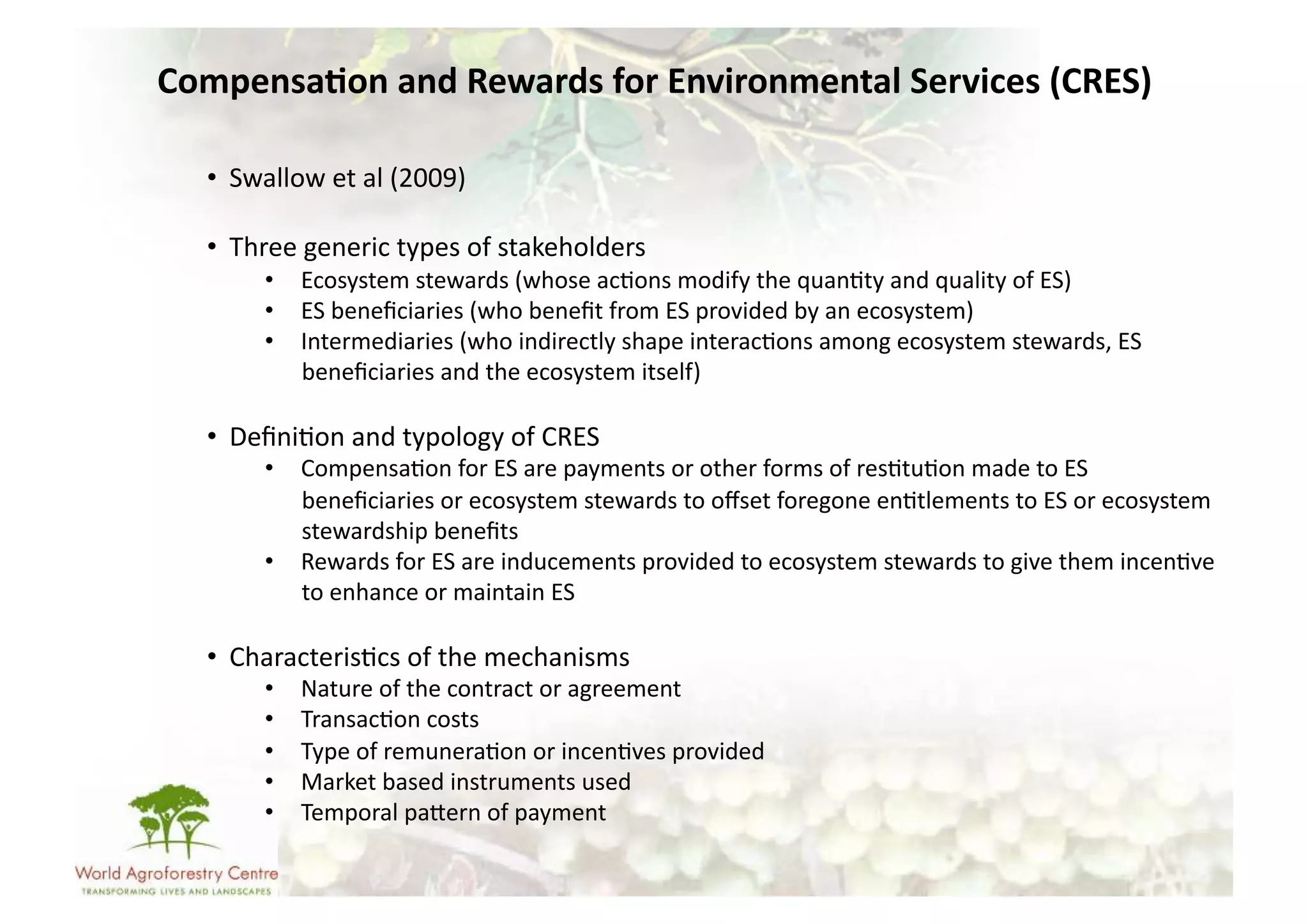 Compensa/on	
  and	
  Rewards	
  for	
  Environmental	
  Services	
  (CRES)	
  

   •  Swallow	
  et	
  al	
  (2009)	
  

   •  Three	
  generic	
  types	
  of	
  stakeholders	
  
          •  Ecosystem	
  stewards	
  (whose	
  ac-ons	
  modify	
  the	
  quan-ty	
  and	
  quality	
  of	
  ES)	
  
          •  ES	
  beneﬁciaries	
  (who	
  beneﬁt	
  from	
  ES	
  provided	
  by	
  an	
  ecosystem)	
  
          •  Intermediaries	
  (who	
  indirectly	
  shape	
  interac-ons	
  among	
  ecosystem	
  stewards,	
  ES	
  
             beneﬁciaries	
  and	
  the	
  ecosystem	
  itself)	
  

   •  Deﬁni-on	
  and	
  typology	
  of	
  CRES	
  
          •  Compensa-on	
  for	
  ES	
  are	
  payments	
  or	
  other	
  forms	
  of	
  res-tu-on	
  made	
  to	
  ES	
  
             beneﬁciaries	
  or	
  ecosystem	
  stewards	
  to	
  oﬀset	
  foregone	
  en-tlements	
  to	
  ES	
  or	
  ecosystem	
  
             stewardship	
  beneﬁts	
  
          •  Rewards	
  for	
  ES	
  are	
  inducements	
  provided	
  to	
  ecosystem	
  stewards	
  to	
  give	
  them	
  incen-ve	
  
             to	
  enhance	
  or	
  maintain	
  ES	
  

   •  Characteris-cs	
  of	
  the	
  mechanisms	
  
          •    Nature	
  of	
  the	
  contract	
  or	
  agreement	
  
          •    Transac-on	
  costs	
  
          •    Type	
  of	
  remunera-on	
  or	
  incen-ves	
  provided	
  
          •    Market	
  based	
  instruments	
  used	
  
          •    Temporal	
  paUern	
  of	
  payment	
  
 