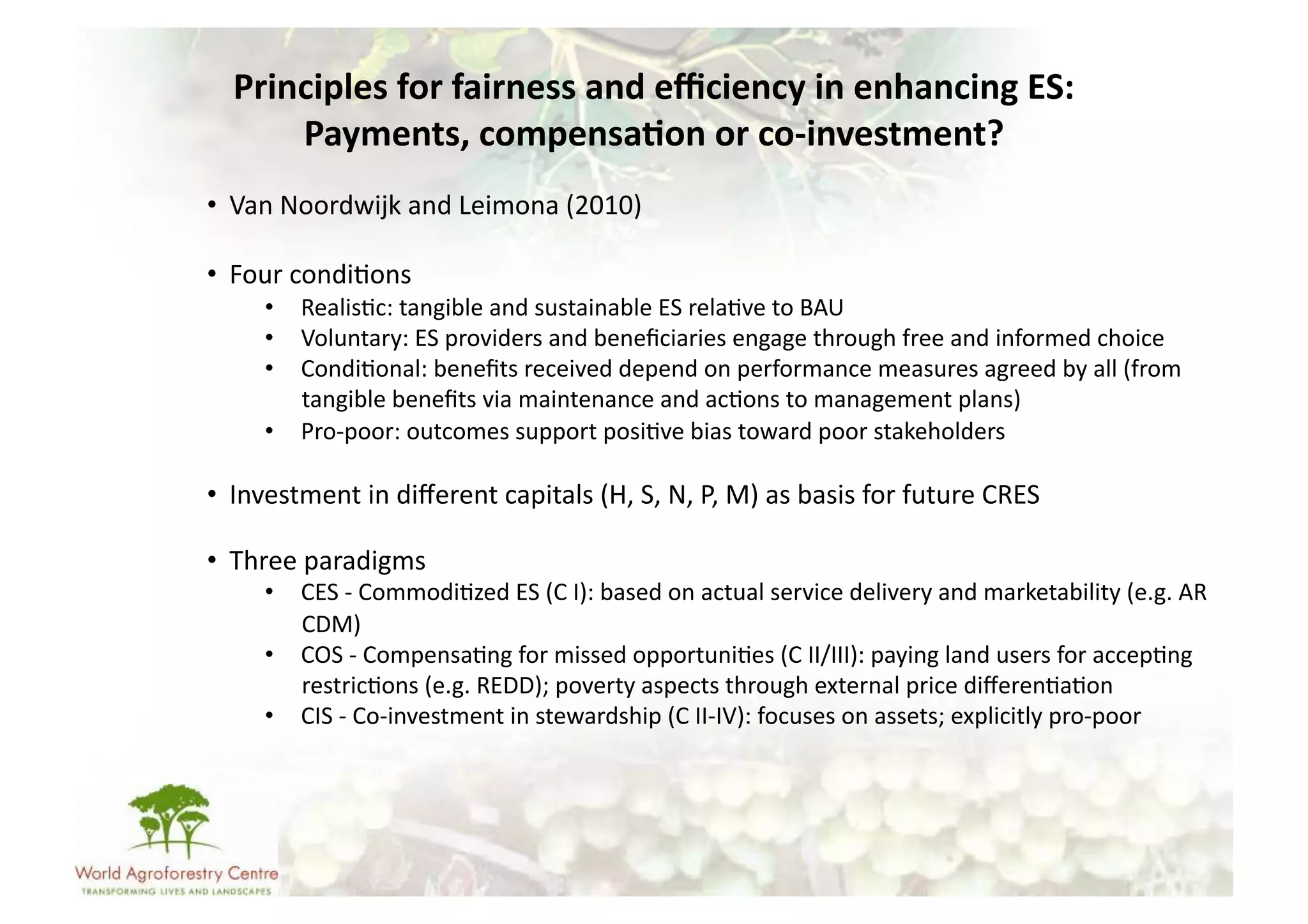 Principles	
  for	
  fairness	
  and	
  eﬃciency	
  in	
  enhancing	
  ES:	
  
       Payments,	
  compensa/on	
  or	
  co-­‐investment?	
  
•  Van	
  Noordwijk	
  and	
  Leimona	
  (2010)	
  

•  Four	
  condi-ons	
  
        •  Realis-c:	
  tangible	
  and	
  sustainable	
  ES	
  rela-ve	
  to	
  BAU	
  
        •  Voluntary:	
  ES	
  providers	
  and	
  beneﬁciaries	
  engage	
  through	
  free	
  and	
  informed	
  choice	
  
        •  Condi-onal:	
  beneﬁts	
  received	
  depend	
  on	
  performance	
  measures	
  agreed	
  by	
  all	
  (from	
  
           tangible	
  beneﬁts	
  via	
  maintenance	
  and	
  ac-ons	
  to	
  management	
  plans)	
  
        •  Pro-­‐poor:	
  outcomes	
  support	
  posi-ve	
  bias	
  toward	
  poor	
  stakeholders	
  

•  Investment	
  in	
  diﬀerent	
  capitals	
  (H,	
  S,	
  N,	
  P,	
  M)	
  as	
  basis	
  for	
  future	
  CRES	
  

•  Three	
  paradigms	
  
        •  CES	
  -­‐	
  Commodi-zed	
  ES	
  (C	
  I):	
  based	
  on	
  actual	
  service	
  delivery	
  and	
  marketability	
  (e.g.	
  AR	
  
           CDM)	
  
        •  COS	
  -­‐	
  Compensa-ng	
  for	
  missed	
  opportuni-es	
  (C	
  II/III):	
  paying	
  land	
  users	
  for	
  accep-ng	
  
           restric-ons	
  (e.g.	
  REDD);	
  poverty	
  aspects	
  through	
  external	
  price	
  diﬀeren-a-on	
  
        •  CIS	
  -­‐	
  Co-­‐investment	
  in	
  stewardship	
  (C	
  II-­‐IV):	
  focuses	
  on	
  assets;	
  explicitly	
  pro-­‐poor	
  
 