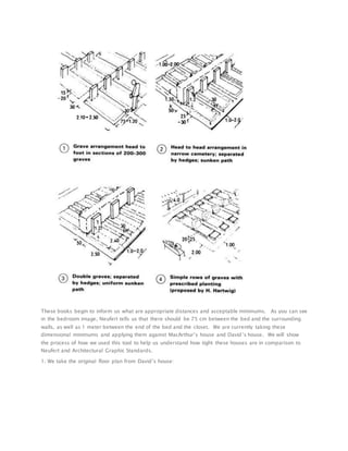These books begin to inform us what are appropriate distances and acceptable minimums. As you can see
in the bedroom image, Neufert tells us that there should be 75 cm between the bed and the surrounding
walls, as well as 1 meter between the end of the bed and the closet. We are currently taking these
dimensional minimums and applying them against MacArthur’s house and David’s house. We will show
the process of how we used this tool to help us understand how tight these houses are in comparison to
Neufert and Architectural Graphic Standards.
1. We take the original floor plan from David’s house:
 