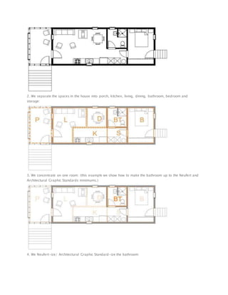 2. We separate the spaces in the house into porch, kitchen, living, dining, bathroom, bedroom and
storage:
3. We concentrate on one room: (this example we show how to make the bathroom up to the Neufert and
Architectural Graphic Standards minimums.)
4. We Neufert-ize/ Architectural Graphic Standard-ize the bathroom:
 
