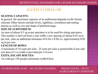 ARCHITECTURAL STANDARDS FOR A SENIOR SECONDARY SCHOOL

SEATING CAPACITYIn general the maximum capacity of an auditorium depends on the format
selected. Other factors include levels, sightlines, circulation and seating
density as well as size and shape of platform/stage.
SIZE OF AUDITORIUMAn area of atleast 0.5 sq m per spectator is to be used for sitting spectators.
This number is derived from a seat width x row spacing of atleast 0.45 sq m
per seat , plus an additional minimum of 0.5m x 0.9m i.e. approximately 0.05
sq m per seat.
LENGTH OF ROWSA maximum of 16 seats per aisle . 25 seats per aisle is permissible if one side
exit door of 1 m width is provided per 3-4 rows.
EXITS, ESCAPE ROUTES1m wide per 150 people (minimum width 0.8m)

CO-ORDINATOR NAME – AR. SACHIN CHANDRA

PRESENTED BY – STUTI
B.ARCH (BCM) 4TH SEMESTER

 