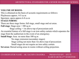 ARCHITECTURAL STANDARDS FOR A SENIOR SECONDARY SCHOOL

VOLUME OF ROOMThis is obtained on the basis of acoustic requirements as follows:
Playhouses approx. 4-5 cu m
Spectator, opera approx 6-8 cu m
STAGE FORMSThere are three stage forms: full stage, small stage and set areas.
Full stage: Stage area > 100 sq m
Stage ceiling > 1m above top of proscenium arch
An essential feature of a full stage is an iron safety curtain which separates the
stage from the auditorium in the event of an emergency.
Small Stage: Area no more than 100 sq m
No stage extension (secondary stages)
Stage ceiling not more than 1m above top of proscenium
Small stages do not require an iron safety curtain.
Set areas: Raised acting areas in rooms without ceiling projection.
CO-ORDINATOR NAME – AR. SACHIN CHANDRA

PRESENTED BY – STUTI
B.ARCH (BCM) 4TH SEMESTER

 