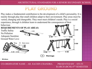 ARCHITECTURAL STANDARDS FOR A SENIOR SECONDARY SCHOOL

Play makes a fundamental contribution to the development of a child’s personality. It is
mainly through play that small children adapt to their environment. Play areas must be
varied, changing and changeable. They must meet children’s needs. Play is a social
experience, through it children learn to understand the consequences of their
behaviour.
REQUIREMENTS OF PLAY AREAS:
Traffic Safety
No Pollution
Adequate Sunshine
Ground Water Level not too high

CO-ORDINATOR NAME – AR. SACHIN CHANDRA

PRESENTED BY – STUTI
B.ARCH (BCM) 4TH SEMESTER

 