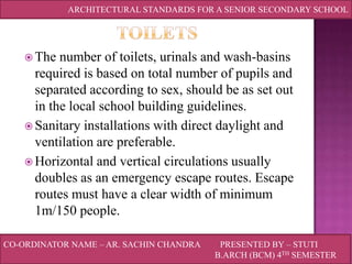 ARCHITECTURAL STANDARDS FOR A SENIOR SECONDARY SCHOOL

 The

number of toilets, urinals and wash-basins
required is based on total number of pupils and
separated according to sex, should be as set out
in the local school building guidelines.
 Sanitary installations with direct daylight and
ventilation are preferable.
 Horizontal and vertical circulations usually
doubles as an emergency escape routes. Escape
routes must have a clear width of minimum
1m/150 people.
CO-ORDINATOR NAME – AR. SACHIN CHANDRA

PRESENTED BY – STUTI
B.ARCH (BCM) 4TH SEMESTER

 