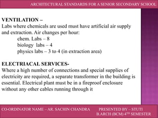 ARCHITECTURAL STANDARDS FOR A SENIOR SECONDARY SCHOOL

VENTILATION –
Labs where chemicals are used must have artificial air supply
and extraction. Air changes per hour:
chem. Labs – 8
biology labs – 4
physics labs – 3 to 4 (in extraction area)
ELECTRIACAL SERVICESWhere a high number of connections and special supplies of
electricity are required, a separate transformer in the building is
essential. Electrical plant must be in a fireproof enclosure
without any other cables running through it

CO-ORDINATOR NAME – AR. SACHIN CHANDRA

PRESENTED BY – STUTI
B.ARCH (BCM) 4TH SEMESTER

 