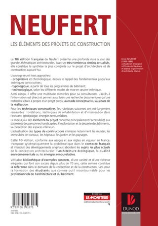 Ernst NEUFERT
(1900-1986)
a étudié et enseigné
à l’École du Bauhaus
et exercé la profession
d’architecte libéral.
La 10e édition française du Neufert présente une profonde mise à jour des
grandes thématiques architecturales. Avec ses très nombreux dessins actualisés,
elle constitue la synthèse la plus complète sur le projet d’architecture et de
construction aujourd’hui.
L’ouvrage réunit trois approches:
- progressive et chronologique, depuis le rappel des fondamentaux jusqu’aux
techniques constructives;
- typologique, à partir de tous les programmes de bâtiment;
- technologique, selon les différents modes de mise en œuvre technique.
Ainsi conçu, il offre une multitude d’entrées pour sa consultation. L’accès à
l’information est direct et permet aussi bien une recherche documentaire qu’une
recherche ciblée à propos d’un projet précis, au stade conceptuel ou au cours de
la réalisation.
Pour les techniques constructives, les rubriques suivantes ont été largement
remaniées : fondations, techniques de réhabilitation et d’intervention dans
l’existant, géobiologie, énergies renouvelables.
La mise à jour des éléments du projet concerne principalement l’accessibilité aux
bâtiments des personnes handicapées, l’implantation et la desserte des bâtiments,
la conception des espaces intérieurs.
L’actualisation des types de constructions intéresse notamment les musées, les
immeubles de bureaux, les hôpitaux, les jardins et les paysages.
Cette 10e édition, conforme aux usages et aux règles en vigueur en France,
transpose systématiquement la problématique dans le contexte français
et introduit des développements originaux abordant les sujets les plus actuels
de la conception architecturale : l’architecture écologique, la qualité
environnementale ou les énergies renouvelables.
Véritable bibliothèque d’exemples concrets, d’une variété et d’une richesse
inégalées qui font son succès depuis plus de 70 ans, cette somme constitue
la référence dans le domaine de la conception et de la construction, tant pour
la formation des étudiants que comme outil incontournable pour les
professionnels de l’architecture et du bâtiment.
9 782100 543175
editionsdumoniteur.com
Ü
www.dunod.com
Couverture
:
Atelier
Martine
Fichter
(conception)
et
Rachid
Maraï
(illustration)
6697841
ISBN 978-2-10-054317-5
LES ÉLÉMENTS DES PROJETS DE CONSTRUCTION
NEUFERT
Neufert 2010 15/06/10 15:58 Page 1
 