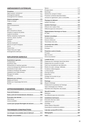 IX
AMÉNAGEMENTS EXTÉRIEURS
Cimetières ............................................................................ 471
Salle funéraire, crématorium ....................................................471
Aménagement général .............................................................472
Aménagement de cimetières....................................................473
Aspects paysagers.............................................................. 474
Projet et concept.......................................................................474
Jardins.................................................................................. 475
Sols et terrassements...............................................................475
Sols...........................................................................................476
Clôtures ....................................................................................477
Murs d’enceinte et clôtures.......................................................478
Pergolas et supports de plantes...............................................479
Supports de plantes .................................................................480
Plantes rampantes et grimpantes ............................................481
Chemins, places, escaliers.......................................................482
Utilisation..................................................................................483
Plantes......................................................................................484
Plantes et pelouses ..................................................................485
Mesures de génie biologique....................................................486
Serres .....................................................................................488
Pièces d’eau.............................................................................489
Pièces d’eau pour nager ..........................................................490
Aménagements extérieurs .......................................................492
EXPLOITATION AGRICOLE
Exploitations agricoles ....................................................... 493
Fondamentaux..........................................................................493
Superficies utiles ......................................................................494
Équipements en machines agricoles........................................495
Locaux de stockage des aliments pour les animaux................496
Excréments et eaux usées .......................................................497
Conditions climatiques des étables ..........................................498
Installations pour petits animaux ..............................................499
Élevages de volailles ................................................................502
Porcheries ................................................................................503
Bâtiments pour animaux..................................................... 504
Étables pour bovins..................................................................504
Étables pour engraissage des bovins.......................................505
Écuries ...................................................................................506
APPROVISIONNEMENT. ÉVACUATION
Cours de livraisons ............................................................. 508
Quais, ponts de transbordement, élévateurs.................... 509
Évacuation des déchets ..................................................... 510
Vide-ordures ............................................................................510
Locaux poubelles......................................................................511
Locaux pour groupe électrogène de secours................... 512
TECHNIQUES CONSTRUCTIVES
Les énergies renouvelables dans le bâtiment.................. 513
Énergies renouvelables ...................................................... 517
Aperçu ......................................................................................517
Énergie solaire..........................................................................518
Bioénergie ................................................................................519
Géothermie, pompes à chaleur ................................................520
Production combinée électricité-chaleur,
centrale de cogénération, piles à combustible..........................521
Physique du bâtiment ......................................................... 522
Isolation thermique...................................................................522
Isolation thermique ............................................................. 523
Diffusion de la vapeur d’eau.....................................................523
Différents types de constructions .............................................524
Réglementation thermique en france ................................ 525
RT 2005 ...................................................................................525
Isolation acoustique............................................................ 529
Fondamenteaux........................................................................530
Cloisons intérieures..................................................................531
Transmission des sons .............................................................532
Acoustique des salles......................................................... 534
Fondamentaux..........................................................................534
Principes...................................................................................535
Protection contre la foudre................................................. 537
Principes...................................................................................537
Mise à la terre...........................................................................538
Zones de protection .................................................................539
Lumière du jour ................................................................... 540
Exigences pour l’éclairage naturel des pièces .........................540
Diagrammes de la position du soleil.........................................541
Calcul de l’ensoleillement des bâtiments..................................542
Position du soleil, ombrage, méthodes.....................................545
Conditions météorologiques.....................................................546
Lumière latérale........................................................................547
Éclairage zénithal .....................................................................549
Éclairement...............................................................................550
Guidage de la lumière du jour ..................................................551
Protection solaire .....................................................................552
Éclairage............................................................................... 553
Moyens d’éclairage...................................................................553
Emplacement et puissance de l’éclairage ................................556
Types d’éclairages pour l’intérieur ............................................557
Géométrie de la disposition des lampes...................................559
Sécurité incendie................................................................. 563
Définitions.................................................................................563
Les différents types de constructions .......................................566
Installations techniques...................................................... 577
Évacuation des eaux usées......................................................577
Traitement de l’air .....................................................................583
Chauffage.................................................................................587
Petites stations d’épuration.......................................................591
Cheminées et conduits de ventilation ......................................592
Liste des normes-DTU et DTU............................................ 595
Bibliographie........................................................................ 607
Index ..................................................................................... 619
IX
 